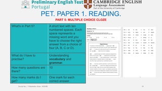 PART 5: MULTIPLE CHOICE CLOZE
PET. PAPER 1. READING.
What's in Part 5? A short text with ten
numbered spaces. Each
space represents a
missing word and you
have to choose the right
answer from a choice of
four (A, B, C or D).
What do I have to
practise?
Understanding
vocabulary and
grammar.
How many questions are
there?
10
How many marks do I
get?
One mark for each
correct answer.
Escola Sec / 3 Martinho Árias - SOURE 19
 