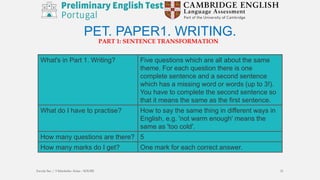 PET. PAPER1. WRITING.
What's in Part 1. Writing? Five questions which are all about the same
theme. For each question there is one
complete sentence and a second sentence
which has a missing word or words (up to 3!).
You have to complete the second sentence so
that it means the same as the first sentence.
What do I have to practise? How to say the same thing in different ways in
English, e.g. 'not warm enough' means the
same as 'too cold'.
How many questions are there? 5
How many marks do I get? One mark for each correct answer.
PART 1: SENTENCE TRANSFORMATION
Escola Sec / 3 Martinho Árias - SOURE 21
 