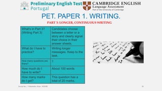 PET. PAPER 1. WRITING.
PART 3: LONGER, CONTINUOUS WRITING
What's in Part 3?
(Writing Part 3)
Candidates choose
between a letter or a
story and clearly signal
their choice in their
answer sheets.
What do I have to
practice?
Writing longer
messages. Keep to the
task.
How many questions are
there?
1
How much do I
have to write?
About 100 words
How many marks
do I get?
This question has a
total of 20 marks.
Escola Sec / 3 Martinho Árias - SOURE 25
 