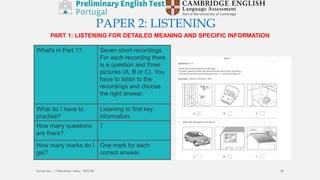 PAPER 2: LISTENING
PART 1: LISTENING FOR DETAILED MEANING AND SPECIFIC INFORMATION
What's in Part 1? Seven short recordings.
For each recording there
is a question and three
pictures (A, B or C). You
have to listen to the
recordings and choose
the right answer.
What do I have to
practise?
Listening to find key
information.
How many questions
are there?
7
How many marks do I
get?
One mark for each
correct answer.
Escola Sec / 3 Martinho Árias - SOURE 28
 