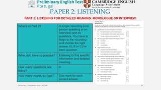 PAPER 2: LISTENING
PART 2: LISTENING FOR DETAILED MEANING. MONOLOGUE OR INTERVIEW.
What's in Part 2? A longer recording (one
person speaking or an
interview) and six
questions. You have to
listen to the recording
and choose the right
answer (A, B or C) for
each question.
What do I have to practise? Listening to find specific
information and detailed
meaning.
How many questions are
there?
6
How many marks do I get? One mark for each
correct answer.
Escola Sec / 3 Martinho Árias - SOURE 29
 