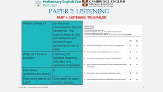 PAPER 2: LISTENING
PART 4: LISTENING. TRUE/FALSE
What's in Part 4? An informal
conversation and six
sentences. You
have to listen to the
conversation and
decide if each
sentence is true or
false.
What do I have to
practise?
Listening for
detailed meaning,
attitudes and
opinions of speaker.
How many
questions are there?
6
How many marks do
I get?
One mark for each
correct answer.
Escola Sec / 3 Martinho Árias - SOURE 31
 