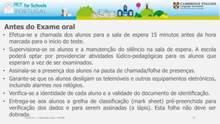 Antes do Exame oral
• Efetua-se a chamada dos alunos para a sala de espera 15 minutos antes da hora
marcada para o início do teste.
• Supervisiona-se os alunos e a manutenção do silêncio na sala de espera. A escola
poderá optar por providenciar atividades lúdico-pedagógicas para os alunos que
esperam a vez de ser examinados.
• Assinala-se a presença dos alunos na pauta de chamada/folha de presenças.
• Garante-se que os alunos desligam os telemóveis e outros equipamentos eletrónicos,
incluindo alarmes nos relógios.
• Verifica-se a identidade de cada aluno e a validade do documento de identificação.
• Entrega-se aos alunos a grelha de classificação (mark sheet) pré-preenchida para
verificação dos dados e para serem assinadas (a lápis). Esta folha não deve ser
dobrada.Escola Sec / 3 Martinho Árias - SOURE 33
 