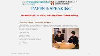 PAPER 3: SPEAKING
SPEAKING PART 1: SOCIAL AND PERSONAL CONVERSATION
CANDIDATES AND EXAMINER INTERACT
PERSONAL INFORMATION (NAME, NATIONALITY, HOMETOWN, ETC)
LIKES AND DISLIKES
HOMELIFE
FREE TIME
EDUCATION AND WORK
TRAVEL
Escola Sec / 3 Martinho Árias - SOURE 39
 
