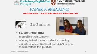PAPER 3: SPEAKING
SPEAKING PART 1: SOCIAL AND PERSONAL CONVERSATION
• Student Problems:
- misspelling their surname
- offering limited answers and not expanding
- not asking for clarification if they didn’t hear or
misunderstood the question
2 to 3 minutes
Escola Sec / 3 Martinho Árias - SOURE 40
 