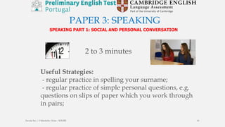 PAPER 3: SPEAKING
SPEAKING PART 1: SOCIAL AND PERSONAL CONVERSATION
Useful Strategies:
- regular practice in spelling your surname;
- regular practice of simple personal questions, e.g.
questions on slips of paper which you work through
in pairs;
2 to 3 minutes
Escola Sec / 3 Martinho Árias - SOURE 41
 
