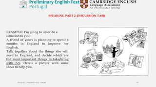 EXAMPLE: I’m going to describe a
situation to you.
A friend of yours is planning to spend 6
months in England to improve her
English.
Talk together about the things she will
need in England, and decide which are
the most important things to take/bring
with her. Here’s a picture with some
ideas to help you.
Escola Sec / 3 Martinho Árias - SOURE 43
SPEAKING PART 2: DISCUSSION TASK
 