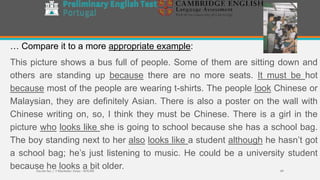 … Compare it to a more appropriate example:
This picture shows a bus full of people. Some of them are sitting down and
others are standing up because there are no more seats. It must be hot
because most of the people are wearing t-shirts. The people look Chinese or
Malaysian, they are definitely Asian. There is also a poster on the wall with
Chinese writing on, so, I think they must be Chinese. There is a girl in the
picture who looks like she is going to school because she has a school bag.
The boy standing next to her also looks like a student although he hasn’t got
a school bag; he’s just listening to music. He could be a university student
because he looks a bit older.Escola Sec / 3 Martinho Árias - SOURE 49
 