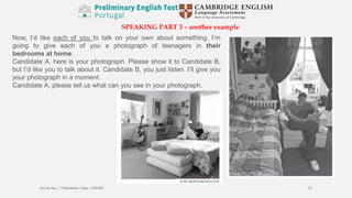 SPEAKING PART 3 – another example
Now, I’d like each of you to talk on your own about something. I’m
going to give each of you a photograph of teenagers in their
bedrooms at home.
Candidate A, here is your photograph. Please show it to Candidate B,
but I’d like you to talk about it. Candidate B, you just listen. I’ll give you
your photograph in a moment.
Candidate A, please tell us what can you see in your photograph.
Escola Sec / 3 Martinho Árias - SOURE 51
 