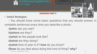 • Useful Strategies:
- You should know some basic questions that you should answer in
complete sentences every time you describe a photo:
a)who can you see?
b)where are they?
c)what do the people look like?
d)what are they doing?
e)what time of year is it? how do you know?
f)how do you feel about doing this kind of thing? why?
SPEAKING PART 3
Escola Sec / 3 Martinho Árias - SOURE 53
 