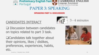 PAPER 3: SPEAKING
SPEAKING PART 4: DISCUSSION
CANDIDATES INTERACT
 Discussion between candidates
on topics related to part 3 task.
Candidates talk together about
their opinions, likes / dislikes,
preferences, experiences, habits,
etc.
3 - 4 minutes
Escola Sec / 3 Martinho Árias - SOURE 55
 