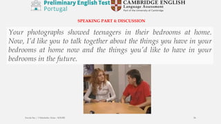 SPEAKING PART 4: DISCUSSION
Your photographs showed teenagers in their bedrooms at home.
Now, I’d like you to talk together about the things you have in your
bedrooms at home now and the things you’d like to have in your
bedrooms in the future.
Escola Sec / 3 Martinho Árias - SOURE 56
 