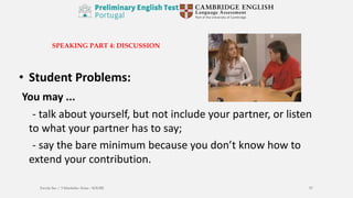 SPEAKING PART 4: DISCUSSION
• Student Problems:
You may ...
- talk about yourself, but not include your partner, or listen
to what your partner has to say;
- say the bare minimum because you don’t know how to
extend your contribution.
Escola Sec / 3 Martinho Árias - SOURE 57
 