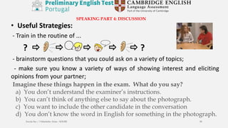 SPEAKING PART 4: DISCUSSION
• Useful Strategies:
- Train in the routine of ...
?      ?
- brainstorm questions that you could ask on a variety of topics;
- make sure you know a variety of ways of showing interest and eliciting
opinions from your partner;
Imagine these things happen in the exam. What do you say?
a) You don’t understand the examiner’s instructions.
b) You can’t think of anything else to say about the photograph.
c) You want to include the other candidate in the conversation
d) You don’t know the word in English for something in the photograph.
Escola Sec / 3 Martinho Árias - SOURE 58
 