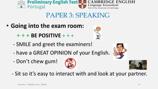 • Going into the exam room:
+ + + BE POSITIVE + + +
- SMILE and greet the examiners!
- have a GREAT OPINION of your English.
- Don’t chew gum!
- Sit so it’s easy to interact with and look at your partner.
PAPER 3: SPEAKING
Escola Sec / 3 Martinho Árias - SOURE 59
 
