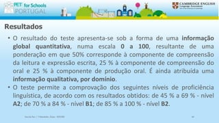 Resultados
• O resultado do teste apresenta-se sob a forma de uma informação
global quantitativa, numa escala 0 a 100, resultante de uma
ponderação em que 50% corresponde à componente de compreensão
da leitura e expressão escrita, 25 % à componente de compreensão do
oral e 25 % à componente de produção oral. É ainda atribuída uma
informação qualitativa, por domínio.
• O teste permite a comprovação dos seguintes níveis de proficiência
linguística, de acordo com os resultados obtidos: de 45 % a 69 % - nível
A2; de 70 % a 84 % - nível B1; de 85 % a 100 % - nível B2.
Escola Sec / 3 Martinho Árias - SOURE 60
 