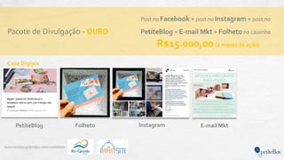 Pacote de Divulgação - OURO
Quem também jádivulgou nesta modalidade:
Post no Facebook + post no Instagram + post no
PetiteBlog + E-mail Mkt + Folheto na caixinha
R$15.000,00 (2 mesesde ação)
Instagram E-mail MktPetiteBlog
Case Digipix
Folheto
 