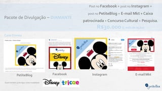 Pacote de Divulgação – DIAMANTE
Quem também jádivulgou nesta modalidade:
Post no Facebook + post no Instagram +
post no PetiteBlog + E-mail Mkt + Caixa
patrocinada + ConcursoCultural + Pesquisa.
R$30.000 (1 mêsde ação)
Instagram E-mail MktPetiteBlog
Case Disney
Facebook
 