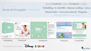 Pacote de Divulgação - DIAMANTE
Quem também jádivulgou nesta modalidade:
Post no Facebook + post no Instagram + post no
PetiteBlog + E-mail Mkt + Banner no Blog + Caixa
Patrocinada + ConcursoCultural + Pesquisa.
Instagram E-mail MktPetiteBlog
Case Lillo
Facebook Pesquisa
R$150.000(6 meses de ação)
 