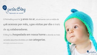 O PetiteBlog está há 3 anos no ar, atualmente com a média de
40k acessos por mês, 1500 visitas por dia e mais
de 15 colaboradores.
O Blog ficahospedado em nossa home e aborda os mais
variados assuntos divididos em 10 categorias.
Informações atualizadasemJunho/2017.
 