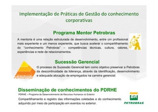 Implementação de Práticas de Gestão do conhecimento
                    corporativas

                              Programa Mentor Petrobras
A mentoria é uma relação estruturada de desenvolvimento, entre um profissional
mais experiente e um menos experiente, que busca acelerar o compartilhamento
do “conhecimento Petrobras” – competências técnicas, cultura, valores,
experiências e rede de relacionamentos.


                                Sucessão Gerencial
                O processo de Sucessão Gerencial tem como objetivo preservar a Petrobras
                da descontinuidade da liderança, através da identificação, desenvolvimento
                e adequada alocação de empregados na carreira gerencial.



Disseminação de conhecimentos do PDRHE
PDRHE – Programa de Desenvolvimento de Recursos Humanos no Exterior

Compartilhamento e registro das informações coletadas e do conhecimento
adquirido por meio da participação em eventos no exterior.
 