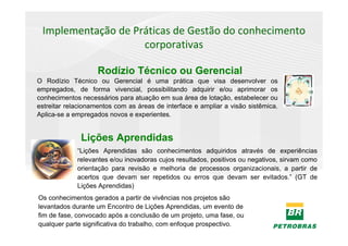 Implementação de Práticas de Gestão do conhecimento
                    corporativas

                    Rodízio Técnico ou Gerencial
O Rodízio Técnico ou Gerencial é uma prática que visa desenvolver os
empregados, de forma vivencial, possibilitando adquirir e/ou aprimorar os
conhecimentos necessários para atuação em sua área de lotação, estabelecer ou
estreitar relacionamentos com as áreas de interface e ampliar a visão sistêmica.
Aplica-se a empregados novos e experientes.


              Lições Aprendidas
             “Lições Aprendidas são conhecimentos adquiridos através de experiências
             relevantes e/ou inovadoras cujos resultados, positivos ou negativos, sirvam como
             orientação para revisão e melhoria de processos organizacionais, a partir de
             acertos que devam ser repetidos ou erros que devam ser evitados.” (GT de
             Lições Aprendidas)
Os conhecimentos gerados a partir de vivências nos projetos são
levantados durante um Encontro de Lições Aprendidas, um evento de
fim de fase, convocado após a conclusão de um projeto, uma fase, ou
qualquer parte significativa do trabalho, com enfoque prospectivo.
 