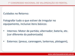 Cuidados no Retorno:
Fotografar tudo o que estiver de irregular no
equipamento, inclusive itens básicos:
• Internos: Motor de partida; alternador; bateria, etc.
(cor diferente da padronizada)
• Externos: (pneus, carenagem, lanternas, plotagem),
1º CONGRESSO NACIONAL DE VALORIZAÇÃO DO RENTAL
www.valorizacaodorental.com.br
 