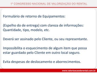 Formulário de retorno de Equipamentos:
(Espelho do de entrega) com clareza de informações:
Quantidade, tipo, modelo, etc.
Deverá ser assinado pelo Cliente, ou seu representante.
Impossibilita o esquecimento de algum item que possa
estar guardado pelo Cliente em outro local seguro.
Evita despesas de deslocamento e aborrecimentos.
1º CONGRESSO NACIONAL DE VALORIZAÇÃO DO RENTAL
www.valorizacaodorental.com.br
 