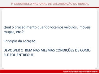 Qual o procedimento quando locamos veículos, imóveis,
roupas, etc.?
Principio da Locação:
DEVOLVER O BEM NAS MESMAS CONDIÇÕES DE COMO
ELE FOI ENTREGUE.
1º CONGRESSO NACIONAL DE VALORIZAÇÃO DO RENTAL
www.valorizacaodorental.com.br
 
