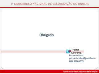 1º CONGRESSO NACIONAL DE VALORIZAÇÃO DO RENTAL
www.valorizacaodorental.com.br
Obrigado
Petronio Lobo
petronio.lobo@gmail.com
081 99265599
Treinar
DiferenteT
 