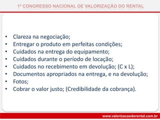 • Clareza na negociação;
• Entregar o produto em perfeitas condições;
• Cuidados na entrega do equipamento;
• Cuidados durante o período de locação;
• Cuidados no recebimento em devolução; (C x L);
• Documentos apropriados na entrega, e na devolução;
• Fotos;
• Cobrar o valor justo; (Credibilidade da cobrança).
1º CONGRESSO NACIONAL DE VALORIZAÇÃO DO RENTAL
www.valorizacaodorental.com.br
 