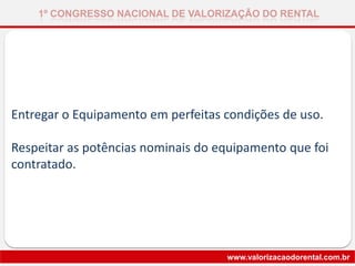 Entregar o Equipamento em perfeitas condições de uso.
Respeitar as potências nominais do equipamento que foi
contratado.
1º CONGRESSO NACIONAL DE VALORIZAÇÃO DO RENTAL
www.valorizacaodorental.com.br
 