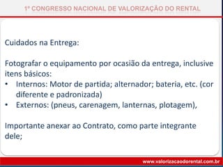 Cuidados na Entrega:
Fotografar o equipamento por ocasião da entrega, inclusive
itens básicos:
• Internos: Motor de partida; alternador; bateria, etc. (cor
diferente e padronizada)
• Externos: (pneus, carenagem, lanternas, plotagem),
Importante anexar ao Contrato, como parte integrante
dele;
1º CONGRESSO NACIONAL DE VALORIZAÇÃO DO RENTAL
www.valorizacaodorental.com.br
 