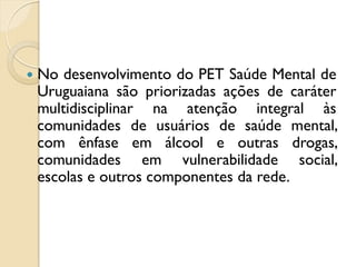    No desenvolvimento do PET Saúde Mental de
    Uruguaiana são priorizadas ações de caráter
    multidisciplinar na atenção integral às
    comunidades de usuários de saúde mental,
    com ênfase em álcool e outras drogas,
    comunidades em vulnerabilidade social,
    escolas e outros componentes da rede.
 
