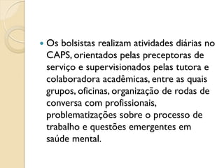    Os bolsistas realizam atividades diárias no
    CAPS, orientados pelas preceptoras de
    serviço e supervisionados pelas tutora e
    colaboradora acadêmicas, entre as quais
    grupos, oficinas, organização de rodas de
    conversa com profissionais,
    problematizações sobre o processo de
    trabalho e questões emergentes em
    saúde mental.
 