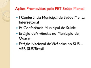 Ações Promovidas pelo PET Saúde Mental

 I Conferência Municipal de Saúde Mental
  Intersetorial
 IV Conferência Municipal de Saúde
 Estágio de Vivências no Município de
  Quaraí
 Estágio Nacional de Vivências no SUS –
  VER-SUS/Brasil
 
