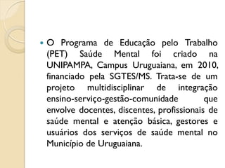    O Programa de Educação pelo Trabalho
    (PET) Saúde Mental foi criado na
    UNIPAMPA, Campus Uruguaiana, em 2010,
    financiado pela SGTES/MS. Trata-se de um
    projeto multidisciplinar de integração
    ensino-serviço-gestão-comunidade          que
    envolve docentes, discentes, profissionais de
    saúde mental e atenção básica, gestores e
    usuários dos serviços de saúde mental no
    Município de Uruguaiana.
 