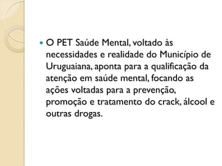    O PET Saúde Mental, voltado às
    necessidades e realidade do Município de
    Uruguaiana, aponta para a qualificação da
    atenção em saúde mental, focando as
    ações voltadas para a prevenção,
    promoção e tratamento do crack, álcool e
    outras drogas.
 
