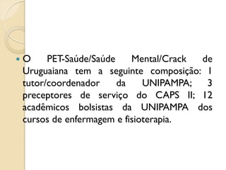    O     PET-Saúde/Saúde    Mental/Crack de
    Uruguaiana tem a seguinte composição: 1
    tutor/coordenador     da    UNIPAMPA;  3
    preceptores de serviço do CAPS II; 12
    acadêmicos bolsistas da UNIPAMPA dos
    cursos de enfermagem e fisioterapia.
 