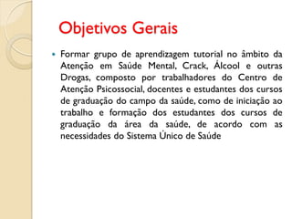 Objetivos Gerais
   Formar grupo de aprendizagem tutorial no âmbito da
    Atenção em Saúde Mental, Crack, Álcool e outras
    Drogas, composto por trabalhadores do Centro de
    Atenção Psicossocial, docentes e estudantes dos cursos
    de graduação do campo da saúde, como de iniciação ao
    trabalho e formação dos estudantes dos cursos de
    graduação da área da saúde, de acordo com as
    necessidades do Sistema Único de Saúde
 