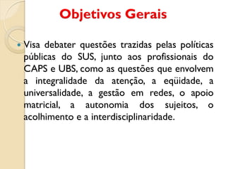    Visa debater questões trazidas pelas políticas
    públicas do SUS, junto aos profissionais do
    CAPS e UBS, como as questões que envolvem
    a integralidade da atenção, a eqüidade, a
    universalidade, a gestão em redes, o apoio
    matricial, a autonomia dos sujeitos, o
    acolhimento e a interdisciplinaridade.
 