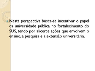    Nesta perspectiva busca-se incentivar o papel
    da universidade pública no fortalecimento do
    SUS, tendo por alicerce ações que envolvem o
    ensino, a pesquisa e a extensão universitária.
 