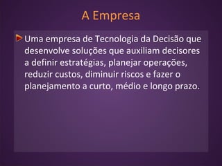 A Empresa
Uma empresa de Tecnologia da Decisão que
desenvolve soluções que auxiliam decisores
a definir estratégias, planejar operações,
reduzir custos, diminuir riscos e fazer o
planejamento a curto, médio e longo prazo.
 
