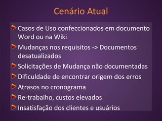 Cenário Atual
Casos de Uso confeccionados em documento
Word ou na Wiki
Mudanças nos requisitos -> Documentos
desatualizados
Solicitações de Mudança não documentadas
Dificuldade de encontrar origem dos erros
Atrasos no cronograma
Re-trabalho, custos elevados
Insatisfação dos clientes e usuários
 