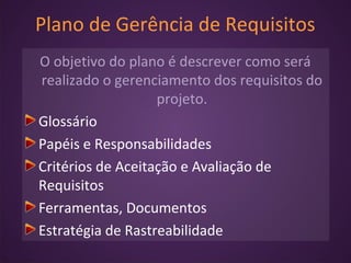 Plano de Gerência de Requisitos
O objetivo do plano é descrever como será
realizado o gerenciamento dos requisitos do
projeto.
Glossário
Papéis e Responsabilidades
Critérios de Aceitação e Avaliação de
Requisitos
Ferramentas, Documentos
Estratégia de Rastreabilidade
 