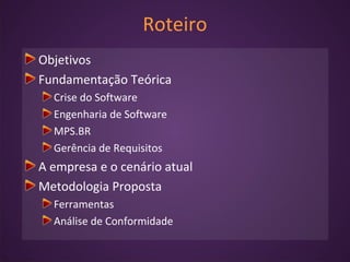 Roteiro
Objetivos
Fundamentação Teórica
Crise do Software
Engenharia de Software
MPS.BR
Gerência de Requisitos
A empresa e o cenário atual
Metodologia Proposta
Ferramentas
Análise de Conformidade
 