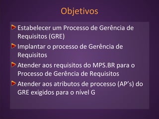 Objetivos
Estabelecer um Processo de Gerência de
Requisitos (GRE)
Implantar o processo de Gerência de
Requisitos
Atender aos requisitos do MPS.BR para o
Processo de Gerência de Requisitos
Atender aos atributos de processo (AP’s) do
GRE exigidos para o nível G
 
