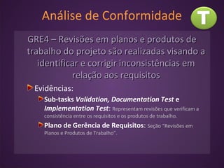 Análise de Conformidade
GRE4 – Revisões em planos e produtos deGRE4 – Revisões em planos e produtos de
trabalho do projeto são realizadas visando atrabalho do projeto são realizadas visando a
identificar e corrigir inconsistências emidentificar e corrigir inconsistências em
relação aos requisitosrelação aos requisitos
Evidências:
Sub-tasks Validation, Documentation Test e
Implementation Test: Representam revisões que verificam a
consistência entre os requisitos e os produtos de trabalho.
Plano de Gerência de Requisitos: Seção “Revisões em
Planos e Produtos de Trabalho”.
 