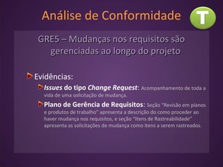 Análise de Conformidade
GRE5 – Mudanças nos requisitos sãoGRE5 – Mudanças nos requisitos são
gerenciadas ao longo do projetogerenciadas ao longo do projeto
Evidências:
Issues do tipo Change Request: Acompanhamento de toda a
vida de uma solicitação de mudança.
Plano de Gerência de Requisitos: Seção “Revisão em planos
e produtos de trabalho” apresenta a descrição do como proceder ao
haver mudança nos requisitos, e seção “Itens de Rastreabilidade”
apresenta as solicitações de mudança como itens a serem rastreados.
 