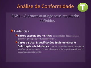 Análise de Conformidade
RAP1 – O processo atinge seus resultadosRAP1 – O processo atinge seus resultados
definidosdefinidos
Evidências:
Fluxos executados no JIRA: Os resultados dos processos
geram os principais produtos requeridos.
Casos de Uso, Especificações Suplementares e
Solicitações de Mudança: Link de rastreabilidade e controle de
versões garantem que o processo de gerência de requisitos está sendo
executado corretamente.
 